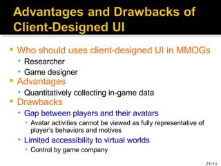 Who should uses client-designed UI in MMOGs Researcher Game designer Advantages Quantitatively collecting in-game data Drawbacks Gap between players and their avatars Avatar activities cannot be viewed as fully representative of player’s behaviors and motives Limited accessibility to virtual worlds Control by game company 