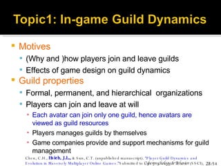 Motives (Why and )how players join and leave guilds Effects of game design on guild dynamics Guild properties Formal, permanent, and hierarchical  organizations Players can join and leave at will Each avatar can join only one guild, hence avatars are viewed as guild resources Players manages guilds by themselves Game companies provide and support mechanisms for guild management Chen, C.H.,  Hsieh, J.L.,  & Sun, C.T. (unpublished manuscript).  “Player Guild Dynamics and Evolution in Massively Multiplayer Online Games.” Submitted to  Cyberpsychology & Behavior  (SSCI), March, 2007. 