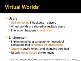Users Self-contained  inhabitants—players Virtual worlds are shared by multiple users Interaction happens in  real time Environment Implemented by a computer or network of computers that  simulates an environment Ongoing  environment, and changing very fast Usually  game-based  environment R. Bartle,  Designing virtual worlds . Indianapolis: New Riders Publishing, 2004. 