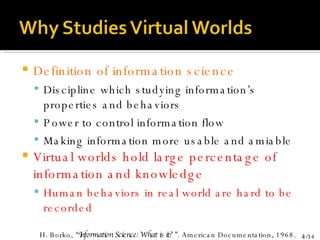 Definition of information science Discipline which studying information’s properties and behaviors Power to control information flow Making information more usable and amiable Virtual worlds hold large percentage of information and knowledge  Human behaviors in real world are hard to be recorded H. Borko,  “Information Science: What is it? ” . American Documentation, 1968. 