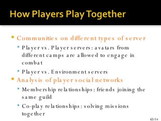 Communities on different types of server Player vs. Player servers: avatars from different camps are allowed to engage in combat Player vs. Environment servers Analysis of player social networks Membership relationships: friends joining the same guild Co-play relationships: solving missions together 