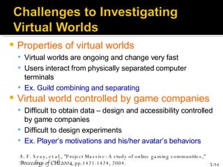 Properties of virtual worlds Virtual worlds are ongoing and change very fast Users interact from physically separated computer terminals Ex. Guild combining and separating Virtual world controlled by game companies Difficult to obtain data – design and accessibility controlled by game companies Difficult to design experiments Ex. Player’s motivations and his/her avatar’s behaviors A. F. Seay, et al., "Project Massive: A study of online gaming communities,"  Proceedings of CHI 2004 , pp.1421-1424, 2004. 