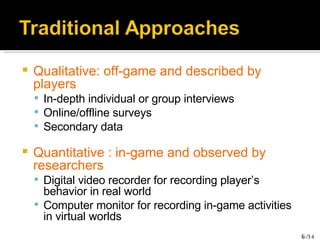 Qualitative: off-game and described by players In-depth individual or group interviews Online/offline surveys Secondary data Quantitative : in-game and observed by researchers Digital video recorder for recording player’s behavior in real world Computer monitor for recording in-game activities in virtual worlds 