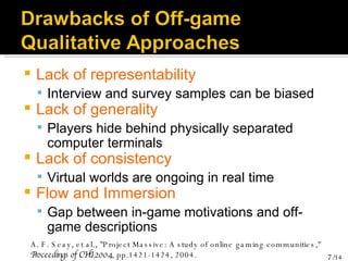 Lack of representability Interview and survey samples can be biased Lack of generality Players hide behind physically separated computer terminals Lack of consistency Virtual worlds are ongoing in real time Flow and Immersion Gap between in-game motivations and off-game descriptions A. F. Seay, et al., "Project Massive: A study of online gaming communities,"  Proceedings of CHI 2004 , pp.1421-1424, 2004. 