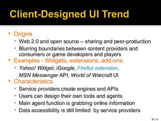 Origins Web 2.0 and open source – sharing and peer-production Blurring boundaries between content providers and consumers or game developers and players Examples - Widgets, extensions, add-ons Yahoo! Widget ,  iGoogle ,  Firefox extension ,  MSN Messenger  API,  World of Warcraft  UI Characteristics Service providers create engines and APIs Users can design their own tools and agents Main agent function is grabbing online information Data accessibility is still limited  by service providers 
