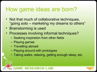 How game ideas are born? Not that much of collaborative techniques, ”going solo – marketing my dreams to others” Brainstorming is used Processes involving informal techniques? Seeking inspiration from other fields Playing games Travelling abroad Playing around with prototypes Taking walks, relaxing, getting enough sleep, etc. 