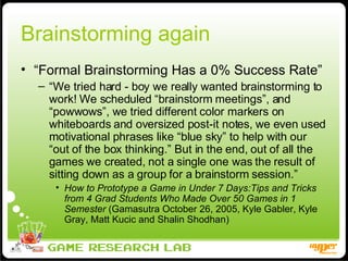Brainstorming again “ Formal Brainstorming Has a 0% Success Rate” “ We tried hard - boy we really wanted brainstorming to work! We scheduled “brainstorm meetings”, and “powwows”, we tried different color markers on whiteboards and oversized post-it notes, we even used motivational phrases like “blue sky” to help with our “out of the box thinking.” But in the end, out of all the games we created, not a single one was the result of sitting down as a group for a brainstorm session.” How to Prototype a Game in Under 7 Days:Tips and Tricks from 4 Grad Students Who Made Over 50 Games in 1 Semester  (Gamasutra October 26, 2005, Kyle Gabler, Kyle Gray, Matt Kucic and Shalin Shodhan) 