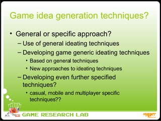 Game idea generation techniques?  General or specific approach? Use of general ideating techniques Developing game generic ideating techniques Based on general techniques New approaches to ideating techniques Developing even further specified techniques? casual, mobile and multiplayer specific techniques?? 