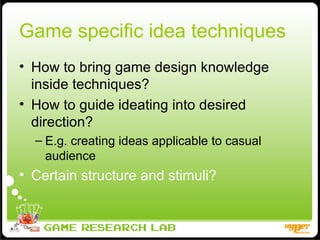 Game specific idea techniques How to bring game design knowledge inside techniques? How to guide ideating into desired direction? E.g. creating ideas applicable to casual audience Certain structure and stimuli? 