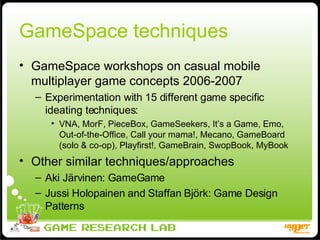 GameSpace techniques GameSpace workshops on casual mobile multiplayer game concepts 2006-2007 Experimentation with 15 different game specific ideating techniques: VNA, MorF, PieceBox, GameSeekers, It’s a Game, Emo, Out-of-the-Office, Call your mama!, Mecano, GameBoard (solo & co-op), Playfirst!, GameBrain, SwopBook, MyBook Other similar techniques/approaches Aki Järvinen: GameGame Jussi Holopainen and Staffan Björk: Game Design Patterns 