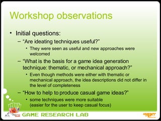 Workshop observations Initial questions: “ Are ideating techniques useful?” They were seen as useful and new approaches were welcomed “ What is the basis for a game idea generation technique: thematic, or mechanical approach?”  Even though methods were either with thematic or mechanical approach, the idea descriptions did not differ in the level of completeness “ How to help to produce casual game ideas?” some techniques were more suitable  (easier for the user to keep casual focus) 