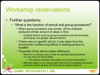 Workshop observations Further questions:  “ What is the function of stimuli and group procedure?” When group procedure was similar, all the methods produced similar amount of ideas in time Outside factors such as group procedure and documenting techniques are greatly relevant factors If there was no specific stimuli, it was taken from the environment (coffee-mug effect) or existing product is recalled Properties of the stimuli makes difference  Stimuli is not always easy to treat as inspirational/associational  or it can have too strong effect The balance between associative and structural elements?  Methods based on an existing game that was not analysed into pieces produced mainly variants and mixtures of existent products 