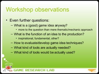 Workshop observations Even further questions: What is a (good) game idea anyway? more to the question than mere thematic/mechanic approach What is the function of an idea to the production? inspirational, fundamental, other? How to evaluate/develop game idea techniques? What kind of tools are actually needed? What kind of tools would be actually used? 