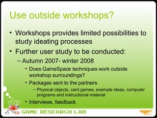 Use outside workshops? Workshops provides limited possibilities to study ideating processes Further user study to be conducted: Autumn 2007- winter 2008 Does GameSpace techniques work outside workshop surroundings? Packages sent to the partners Physical objects, card games, example ideas, computer programs and instructional material  Interviews, feedback 