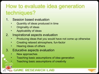 How to evaluate idea generation techniques? Session based evaluation Quantity of ideas produced in time Originality of ideas Applicability of ideas Inspirational aspects evaluation Producing ideas that you would have not come up otherwise Creating relaxed atmosphere, fun-factor Hearing ideas of others Educative aspects evaluation New approaches Teaching basic assumptions of idea generation Teaching basic assumptions of creativity 