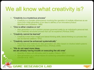We all know what creativity is? “ Creativity is a mysterious process” Creativity is a complex phenomenon involving the operation of multiple influences as we move from initial generation of an idea to delivery of an innovative product  (Mumford and Gustafson 1988) “ One is either creative or not” Idea generation is not a random process governed solely by an individual’s personal trait, but a relatively structured process that can be explained (Perttula 2006) “ Creativity cannot be learned” Creativity is born from insight and lateral thinking skills, lateral thinking is a process that can be learned (deBono 1970) “ Creativity cannot be enhanced systematically” Procedures and methods for idea generation are often based on intuitive belief systems rather than empirically validated theory (Perttula 2006) “ We do not need more ideas,  we are already having trouble on executing the old ones” Quantity of ideas will ultimately yield to quality (Osborn 1957) Idea generation as a critical means for achieving competitive advantage  (Gordan et al. 1997) 