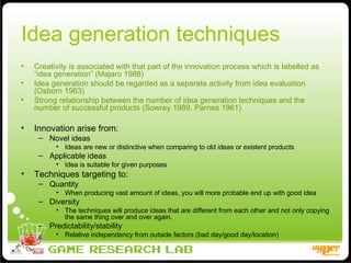 Idea generation techniques Creativity is associated with that part of the innovation process which is labelled as “idea generation” (Majaro 1988) Idea generation should be regarded as a separate activity from idea evaluation (Osborn 1963) Strong relationship between the number of idea generation techniques and the number of successful products (Sowrey 1989, Parnes 1961) Innovation arise from: Novel ideas Ideas are new or distinctive when comparing to old ideas or existent products Applicable ideas Idea is suitable for given purposes  Techniques targeting to: Quantity When producing vast amount of ideas, you will more probable end up with good idea Diversity The techniques will produce ideas that are different from each other and not only copying the same thing over and over again.  Predictability/stability Relative independency from outside factors (bad day/good day/location) 