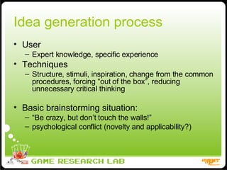 Idea generation process User Expert knowledge, specific experience Techniques Structure, stimuli, inspiration, change from the common procedures, forcing “out of the box”, reducing unnecessary critical thinking Basic brainstorming situation: “ Be crazy, but don’t touch the walls!” psychological conflict (novelty and applicability?) 