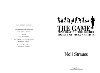 ALSO BY NEIL STRAUSS


 The Long Hard Road Out of Hell
     WITH MARILYN MANSON
                                    THE GAME
                                    PENETRATING THE SECRET
            The Dirt
       WITH MOTLEY CRUE
                                    SOCIETY OF PICKUP ARTISTS
How to Make Love Like a Porn Star
       WITH JENNA JAMESON


     Don't Try This at Home
      WITH DAVE NAVARRO




                                        Neil Strauss

                                                   ReganBooks
                                            An Imprint ofHarperCollinsPublishers
 