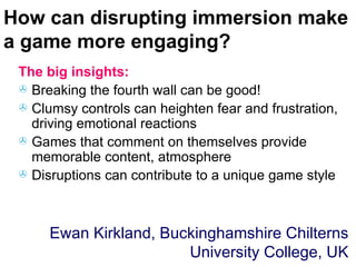How can disrupting immersion make a game more engaging? The big insights: Breaking the fourth wall can be good! Clumsy controls can heighten fear and frustration, driving emotional reactions Games that comment on themselves provide memorable content, atmosphere Disruptions can contribute to a unique game style Ewan Kirkland, Buckinghamshire Chilterns University College, UK 