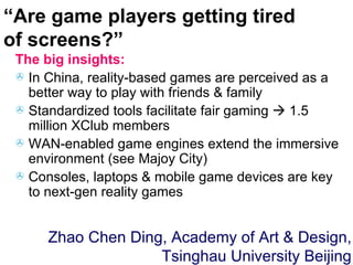 The big insights: In China, reality-based games are perceived as a better way to play with friends & family Standardized tools facilitate fair gaming    1.5 million XClub members WAN-enabled game engines extend the immersive environment (see Majoy City) Consoles, laptops & mobile game devices are key to next-gen reality games “ Are game players getting tired of screens?” Zhao Chen Ding, Academy of Art & Design, Tsinghau University Beijing 
