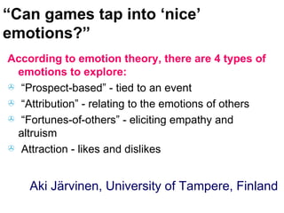 “ Can games tap into ‘nice’ emotions?” According to emotion theory, there are 4 types of emotions to explore: “Prospect-based” - tied to an event “Attribution” - relating to the emotions of others “Fortunes-of-others” - eliciting empathy and altruism Attraction - likes and dislikes Aki Järvinen, University of Tampere, Finland 