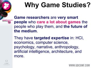 Why Game Studies? Game researchers  are  very smart people  who  care a lot   about games  the people who play them, and  the future of the medium . They   have  targeted expertise  in: HCI, economics, computer science, psychology, narrative, anthropology, artificial intelligence, architecture, and more. 