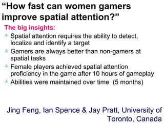 The big insights: Spatial attention requires the ability to detect, localize and identify a target Gamers are always better than non-gamers at spatial tasks Female players achieved spatial attention proficiency in the game after 10 hours of gameplay Abilities were maintained over time  (5 months) “ How fast can women gamers improve spatial attention?” Jing Feng, Ian Spence & Jay Pratt, University of Toronto, Canada 