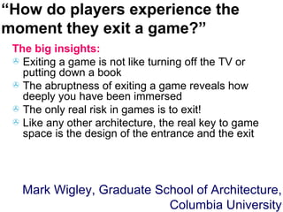 The big insights: Exiting a game is not like turning off the TV or putting down a book The abruptness of exiting a game reveals how deeply you have been immersed  The only real risk in games is to exit! Like any other architecture, the real key to game space is the design of the entrance and the exit Mark Wigley, Graduate School of Architecture, Columbia University “ How do players experience the moment they exit a game?” 