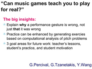 The big insights: Explain  why  a performance gesture is wrong, not just  that  it was wrong  Practice can be enhanced by generating exercies based on computational analysis of pitch problems 3 goal areas for future work: teacher’s lessons, student’s practice, and student motivation “ Can music games teach you to play for real?” G.Percival, G.Tzanetakis, Y.Wang 