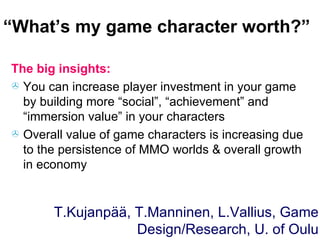 “ What’s my game character worth?” The big insights: You can increase player investment in your game by building more “social”, “achievement” and “immersion value” in your characters Overall value of game characters is increasing due to the persistence of MMO worlds & overall growth in economy T.Kujanpää, T.Manninen, L.Vallius, Game Design/Research, U. of Oulu 