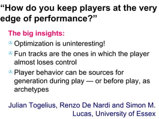 “ How do you keep players at the very edge of performance?” The big insights: Optimization is uninteresting! Fun tracks are the ones in which the player almost loses control Player behavior can be sources for generation during play — or before play, as archetypes Julian Togelius, Renzo De Nardi and Simon M. Lucas, University of Essex 