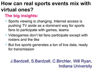 How can real sports events mix with virtual ones? The big insights: Sports viewing is changing. Internet access is pushing TV aside as a dominant way for sports fans to participate with games, teams Videogames don’t let fans participate except with rosters and the like But live sports generates a ton of live data, ready for transmission J.Bardzell, S.Bardzell, C.Birchler, Will Ryan, Indiana University 