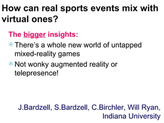 How can real sports events mix with virtual ones? The  bigger  insights: There’s a whole new world of untapped mixed-reality games Not wonky augmented reality or telepresence! J.Bardzell, S.Bardzell, C.Birchler, Will Ryan, Indiana University 