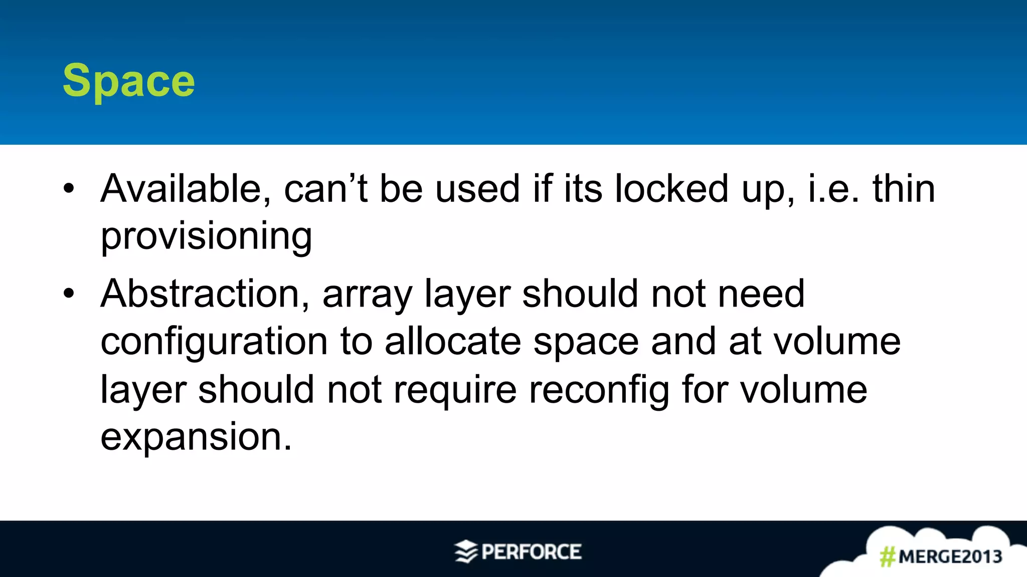 10	
  
Space
•  Available, can’t be used if its locked up, i.e. thin
provisioning
•  Abstraction, array layer should not need
configuration to allocate space and at volume
layer should not require reconfig for volume
expansion.
 