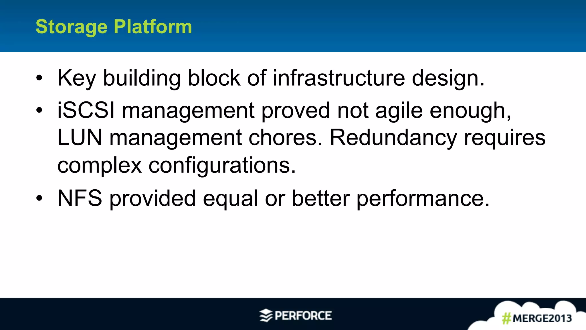 19	
  
Storage Platform
•  Key building block of infrastructure design.
•  iSCSI management proved not agile enough,
LUN management chores. Redundancy requires
complex configurations.
•  NFS provided equal or better performance.
 