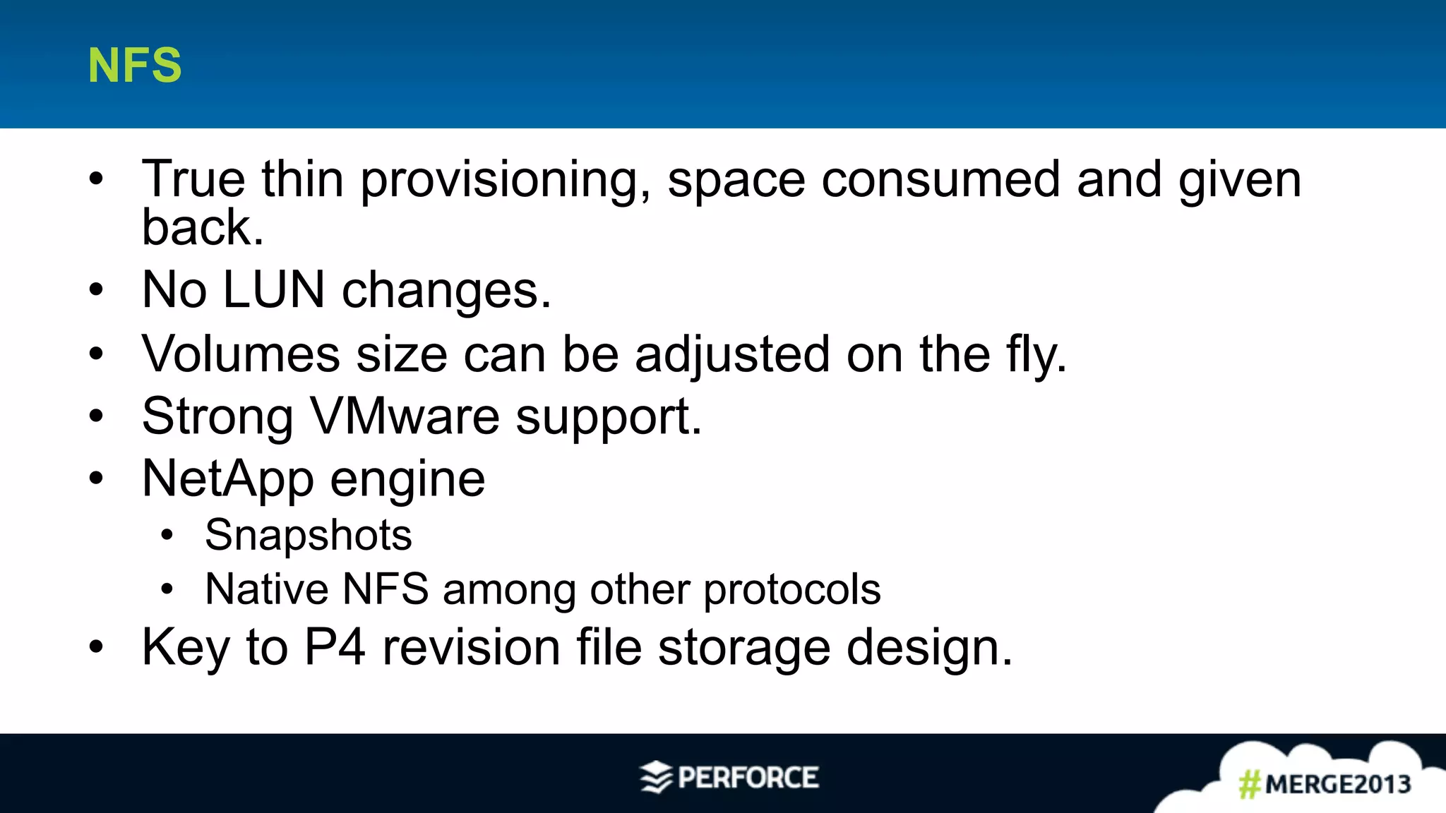 20	
  
NFS
•  True thin provisioning, space consumed and given
back.
•  No LUN changes.
•  Volumes size can be adjusted on the fly.
•  Strong VMware support.
•  NetApp engine
•  Snapshots
•  Native NFS among other protocols
•  Key to P4 revision file storage design.
 