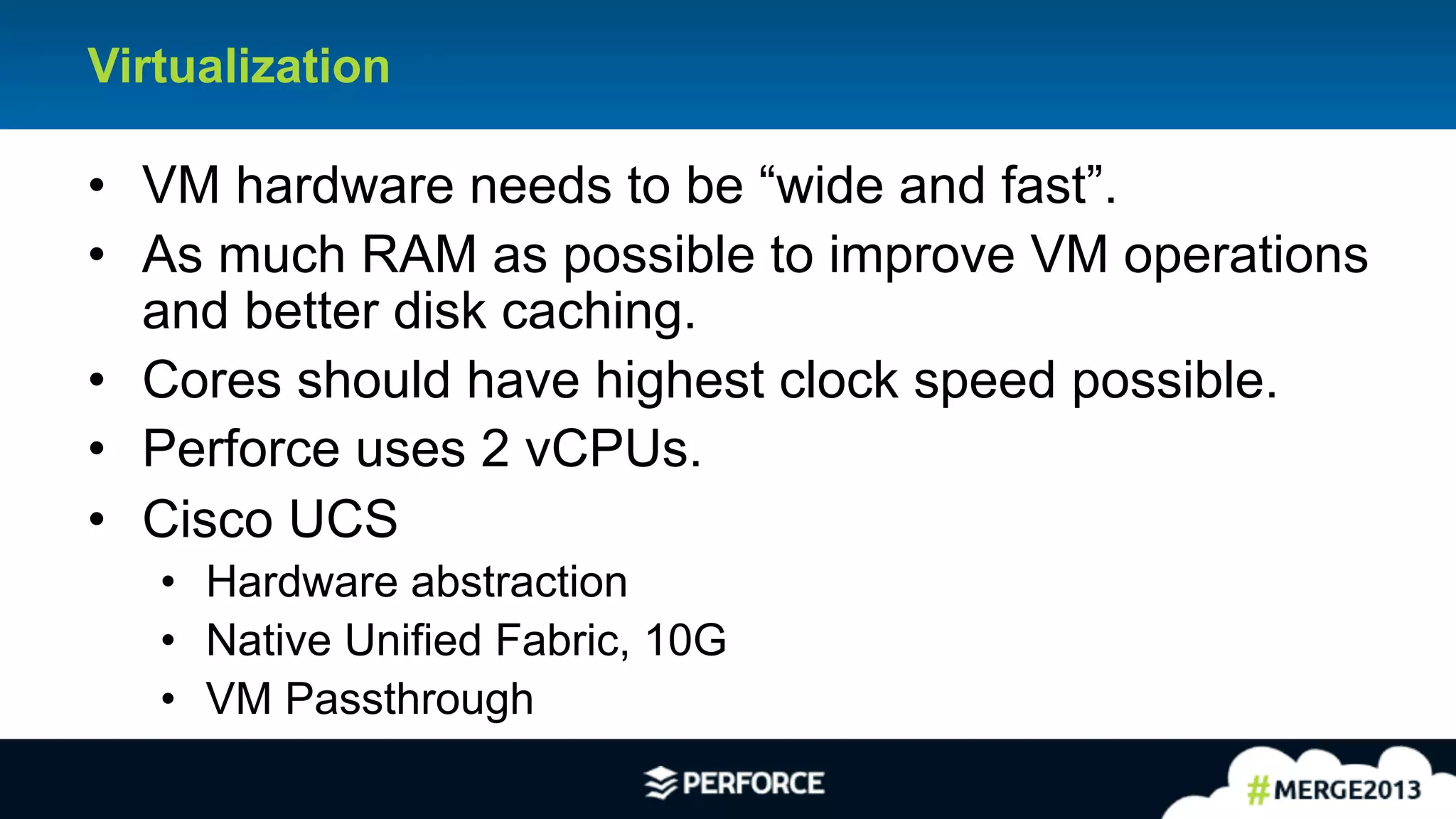 21	
  
Virtualization
•  VM hardware needs to be “wide and fast”.
•  As much RAM as possible to improve VM operations
and better disk caching.
•  Cores should have highest clock speed possible.
•  Perforce uses 2 vCPUs.
•  Cisco UCS
•  Hardware abstraction
•  Native Unified Fabric, 10G
•  VM Passthrough
 