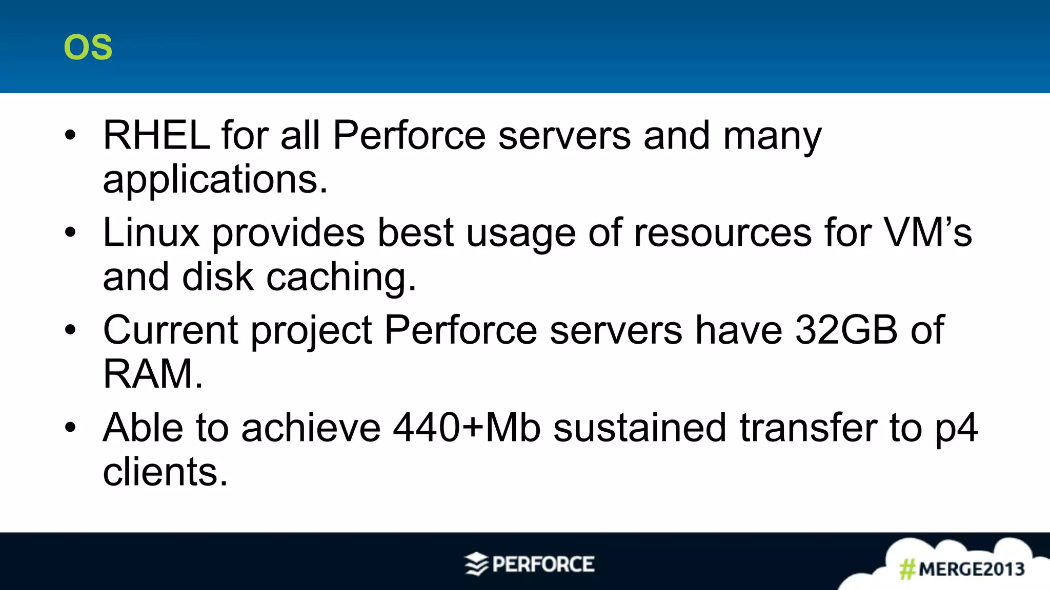 22	
  
OS
•  RHEL for all Perforce servers and many
applications.
•  Linux provides best usage of resources for VM’s
and disk caching.
•  Current project Perforce servers have 32GB of
RAM.
•  Able to achieve 440+Mb sustained transfer to p4
clients.
 