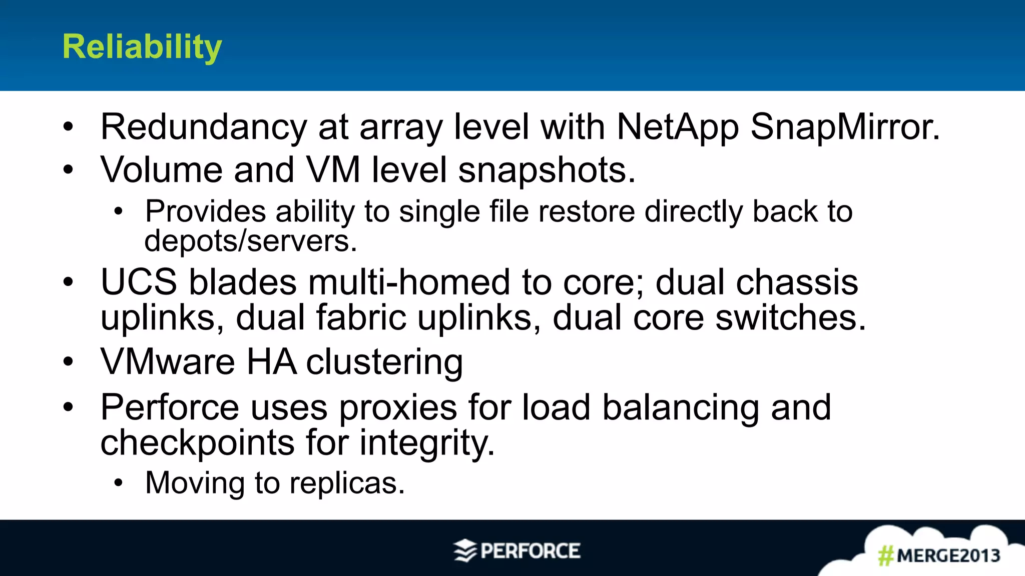 23	
  
Reliability
•  Redundancy at array level with NetApp SnapMirror.
•  Volume and VM level snapshots.
•  Provides ability to single file restore directly back to
depots/servers.
•  UCS blades multi-homed to core; dual chassis
uplinks, dual fabric uplinks, dual core switches.
•  VMware HA clustering
•  Perforce uses proxies for load balancing and
checkpoints for integrity.
•  Moving to replicas.
 