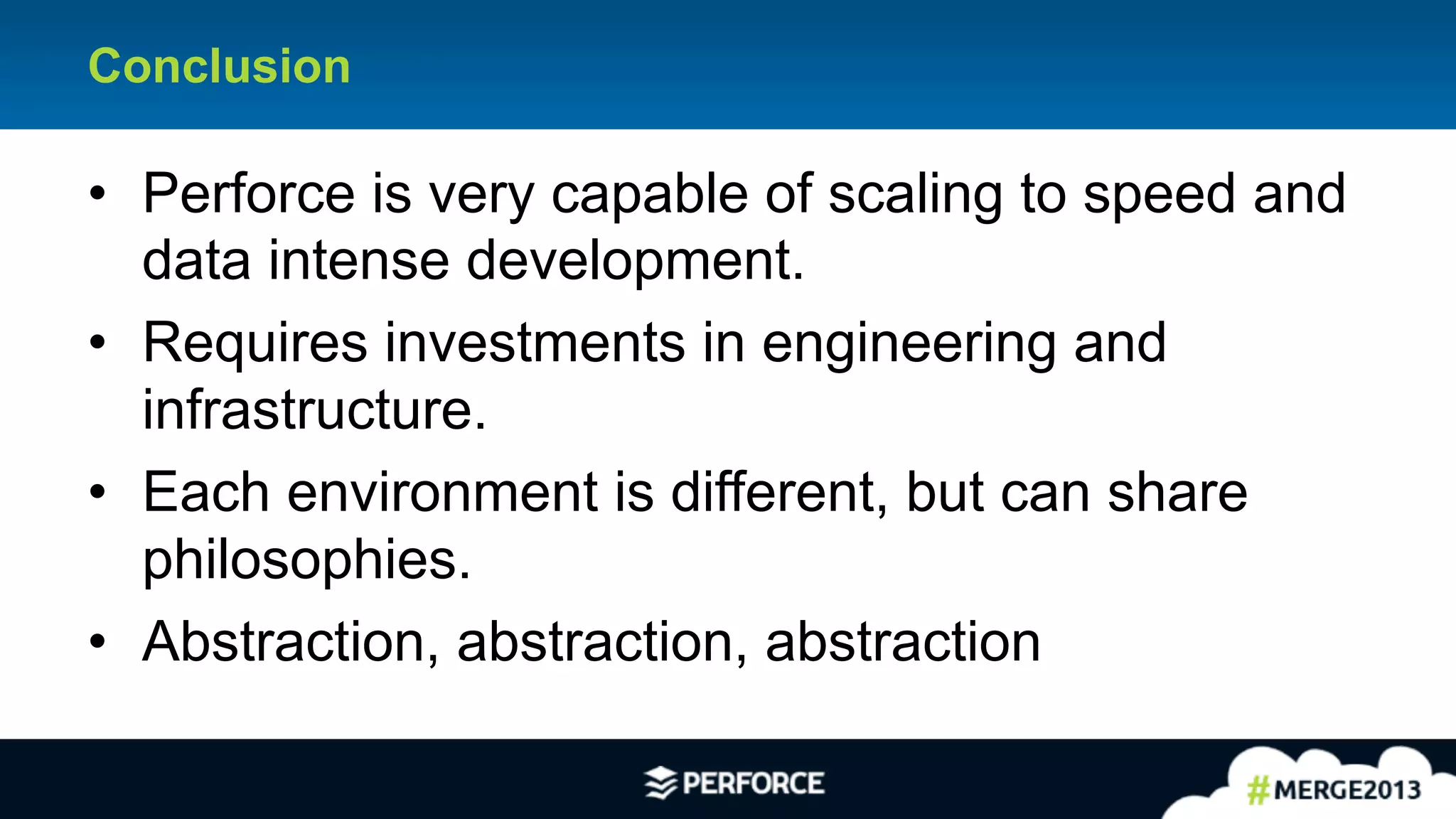 26	
  
Conclusion
•  Perforce is very capable of scaling to speed and
data intense development.
•  Requires investments in engineering and
infrastructure.
•  Each environment is different, but can share
philosophies.
•  Abstraction, abstraction, abstraction
 