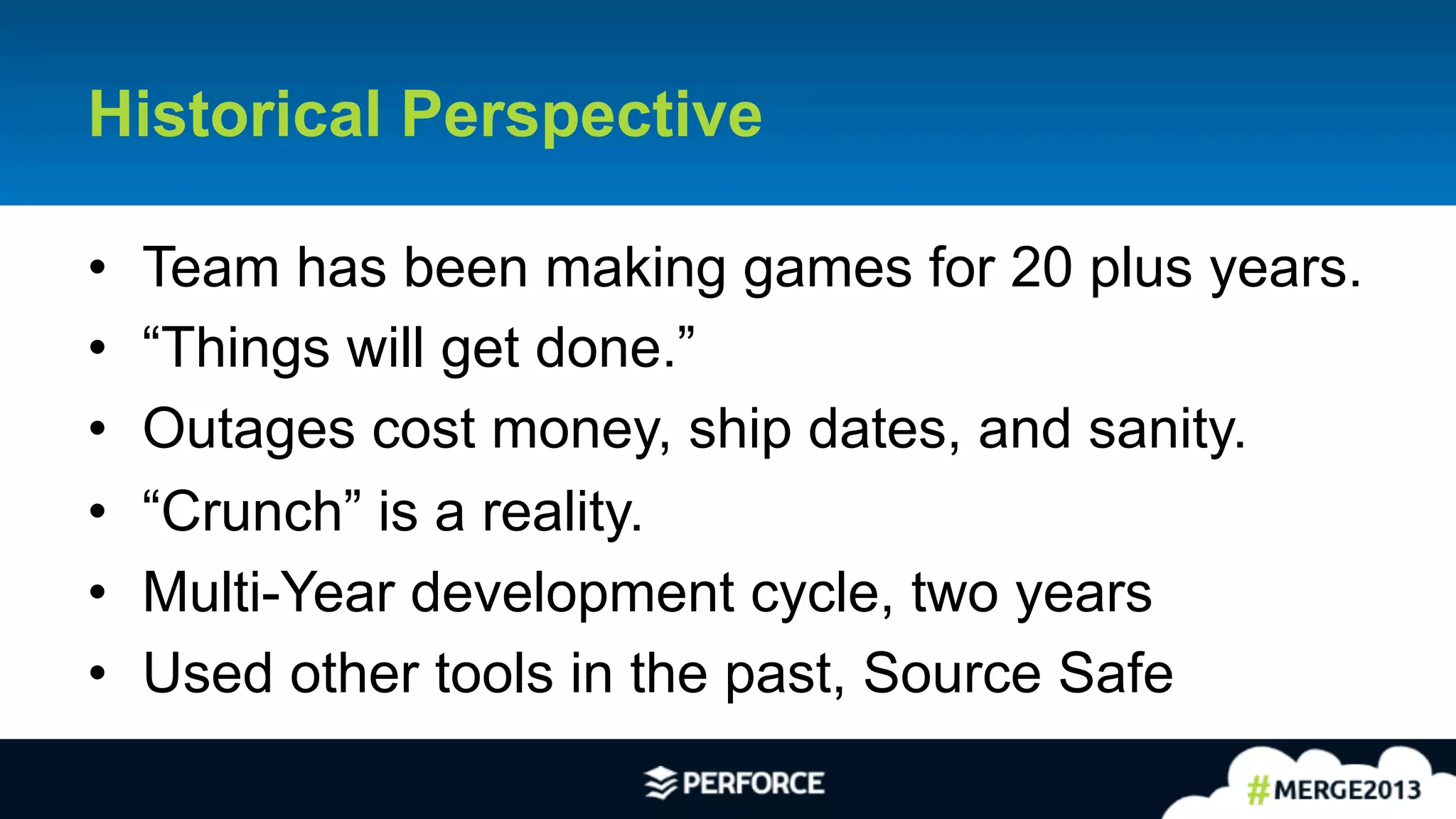 3	
  
Historical Perspective
•  Team has been making games for 20 plus years.
•  “Things will get done.”
•  Outages cost money, ship dates, and sanity.
•  “Crunch” is a reality.
•  Multi-Year development cycle, two years
•  Used other tools in the past, Source Safe
 