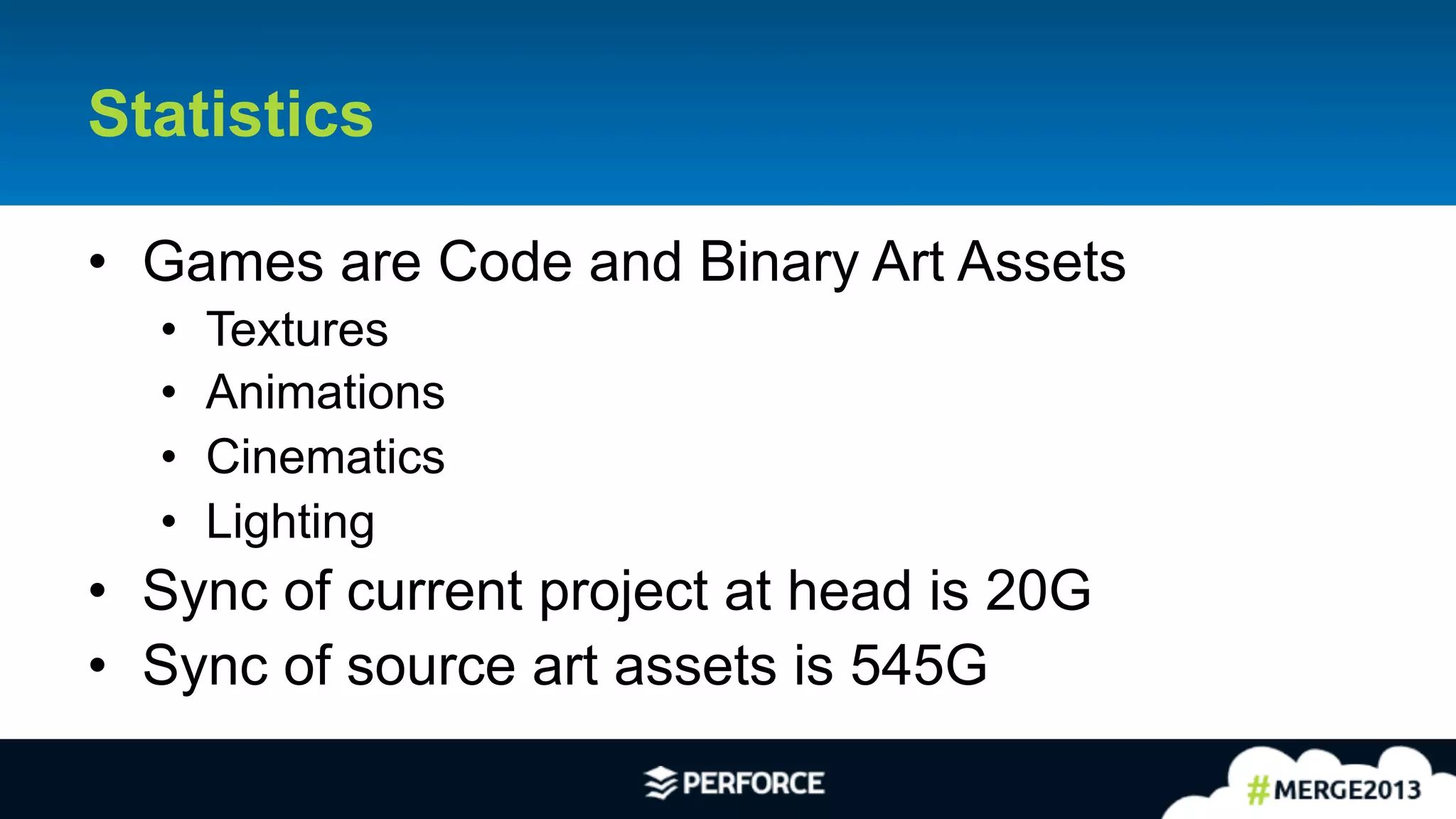 4	
  
Statistics
•  Games are Code and Binary Art Assets
•  Textures
•  Animations
•  Cinematics
•  Lighting
•  Sync of current project at head is 20G
•  Sync of source art assets is 545G
 
