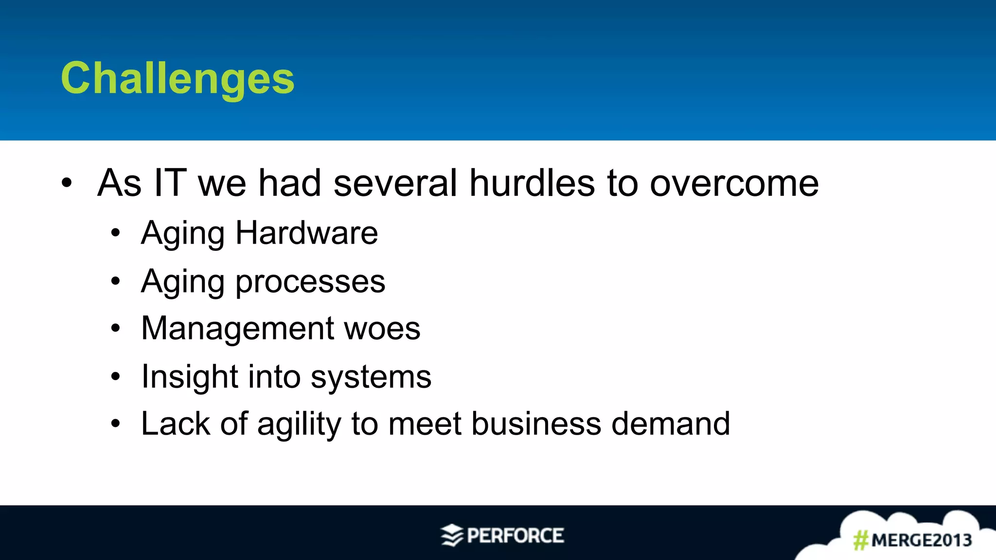 7	
  
Challenges
•  As IT we had several hurdles to overcome
•  Aging Hardware
•  Aging processes
•  Management woes
•  Insight into systems
•  Lack of agility to meet business demand
 
