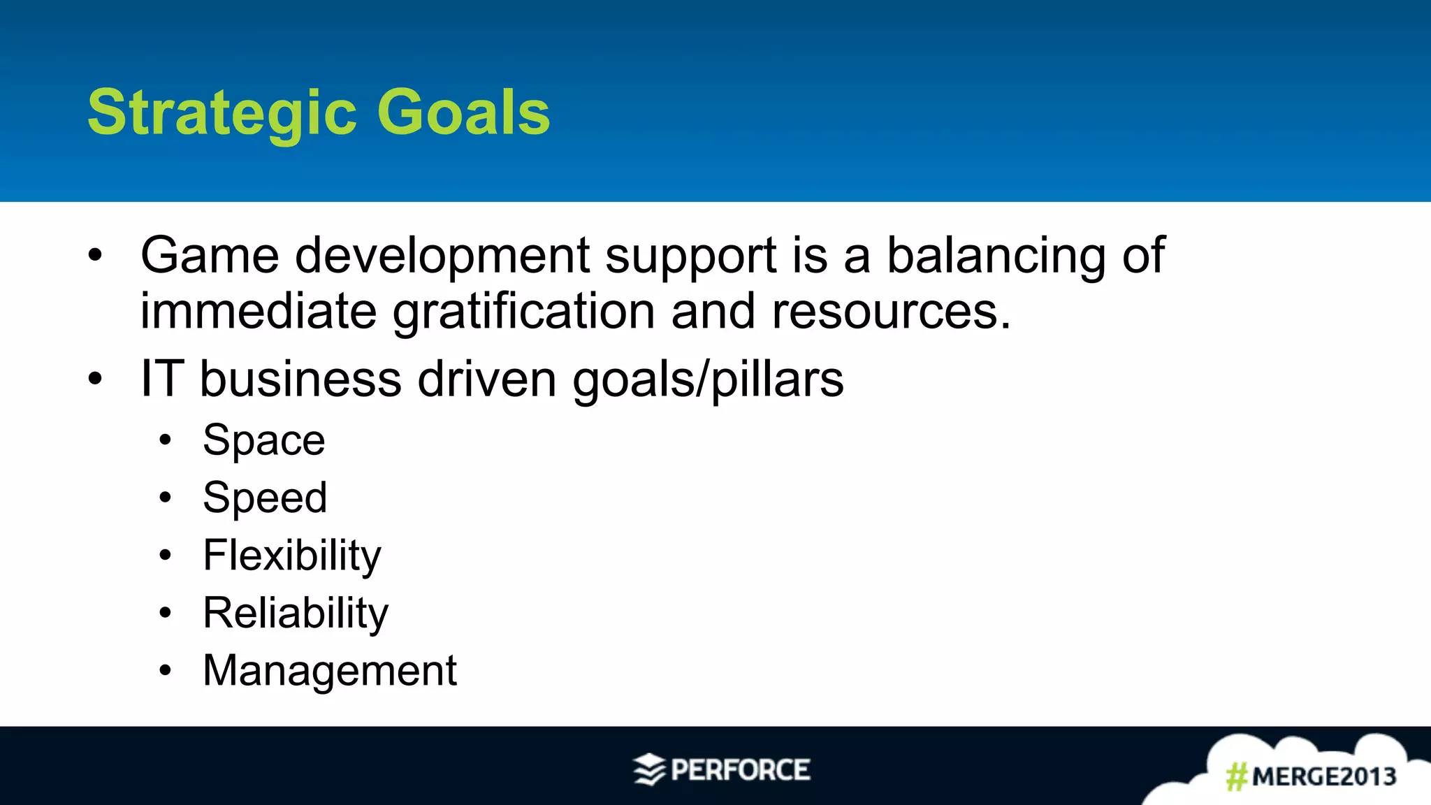 9	
  
Strategic Goals
•  Game development support is a balancing of
immediate gratification and resources.
•  IT business driven goals/pillars
•  Space
•  Speed
•  Flexibility
•  Reliability
•  Management
 