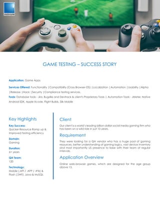 GAME TESTING – SUCCESS STORY
Application: Game Apps
Services Offered: Functionality |Compatibility (Cross Browser-OS) |Localization |Automation |Usability |Alpha
|Release |Hack |Security |Compliance testing services.
Tools: Database tools - Jira, Bugzilla and Devtrack & client's Proprietary Tools | Automation Tools - JMeter, Native
Android SDK, Apple Xcode, Flight Builds, Silk Mobile
Client
Our client is a world’s leading billion-dollar social media gaming firm who
has been on a wild ride in just 10 years.
Requirement
They were looking for a QA vendor who has a huge pool of gaming
resources, better understanding of gaming logics, vast device inventory
and most importantly US presence to liaise with their team at regular
intervals.
Application Overview
Online web-browser games, which are designed for the age group
above 13.
Key Highlights
Key Success:
Quicker Resource Ramp up &
Improved Testing efficiency
Domain:
Gaming
Duration:
6+ years
QA Team:
120
Technology:
Mobile (.API / .APP / .IPA) &
Flash (.SWF), Java & MySQL
 