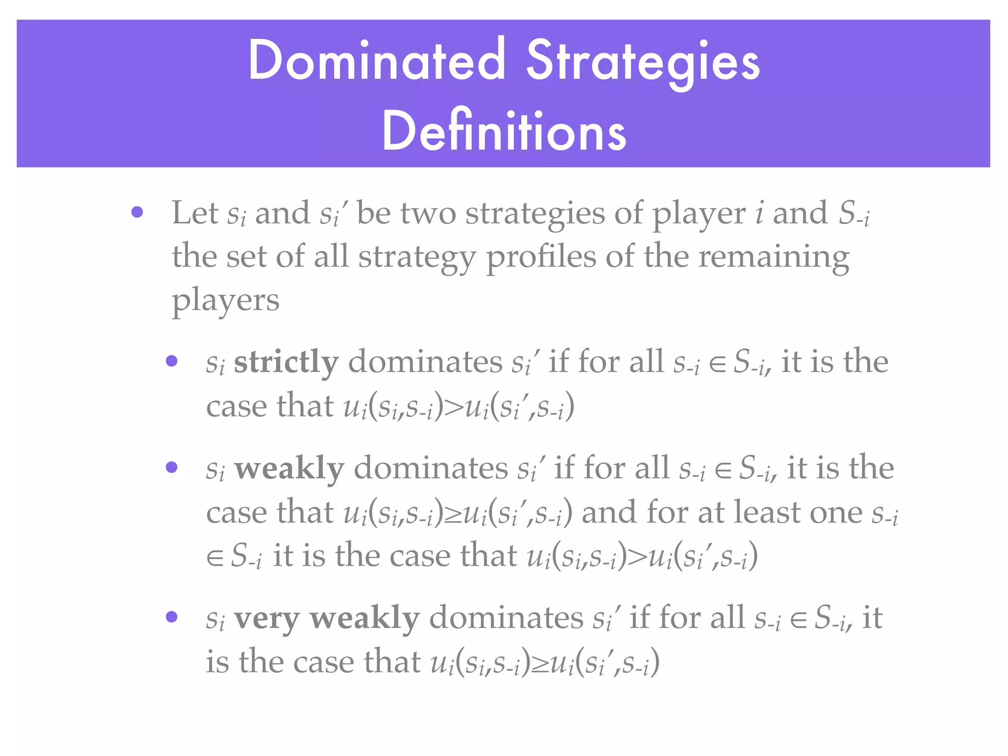 Dominated Strategies
            Deﬁnitions
• Let si and si’ be two strategies of player i and S-i
  the set of all strategy proﬁles of the remaining
  players
  • si strictly dominates si’ if for all s-i ∈S-i, it is the
    case that ui(si,s-i)>ui(si’,s-i)
  • si weakly dominates si’ if for all s-i ∈S-i, it is the
    case that ui(si,s-i)≥ui(si’,s-i) and for at least one s-i
    ∈S-i it is the case that ui(si,s-i)>ui(si’,s-i)
  • si very weakly dominates si’ if for all s-i ∈S-i, it
    is the case that ui(si,s-i)≥ui(si’,s-i)
 