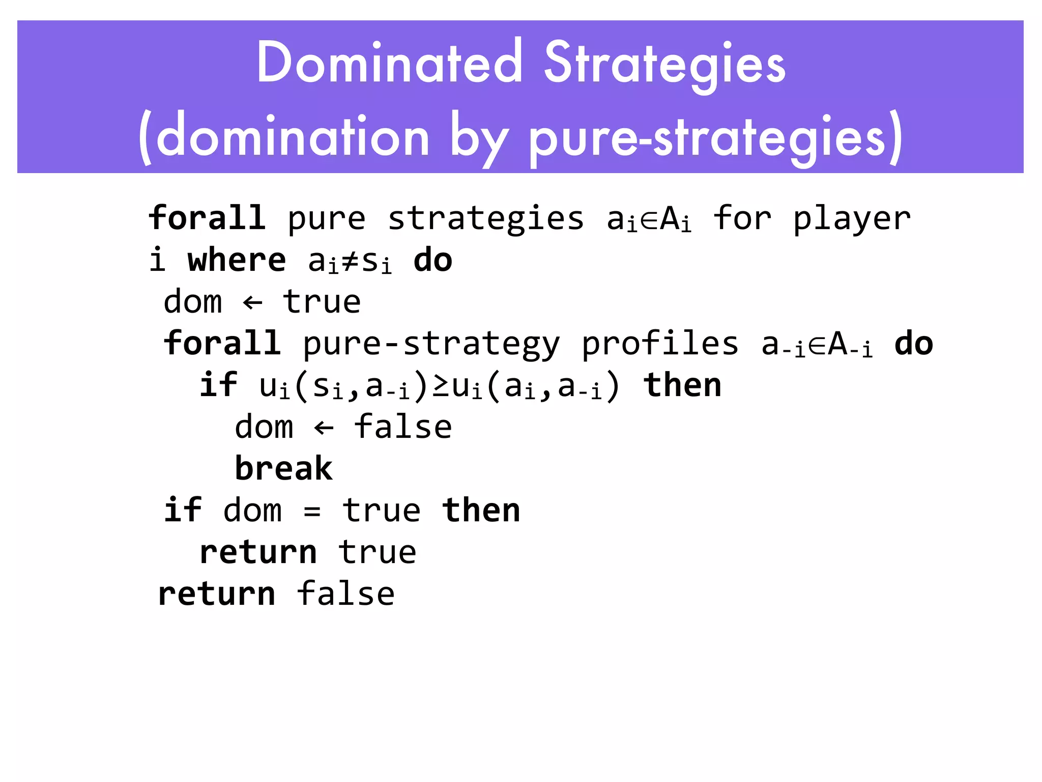 Dominated Strategies
  (domination by pure-strategies)
         forall	
  pure	
  strategies	
  ai∈Ai	
  for	
  player	
  
         i	
  where	
  ai≠si	
  do
           dom	
  ←	
  true
           forall	
  pure-­‐strategy	
  profiles	
  a-­‐i∈A-­‐i	
  do
               if	
  ui(si,a-­‐i)≥ui(ai,a-­‐i)	
  then
                  dom	
  ←	
  false
                  break
           if	
  dom	
  =	
  true	
  then
               return	
  true
   	
  	
  return	
  false
                        	
  
	
  
 