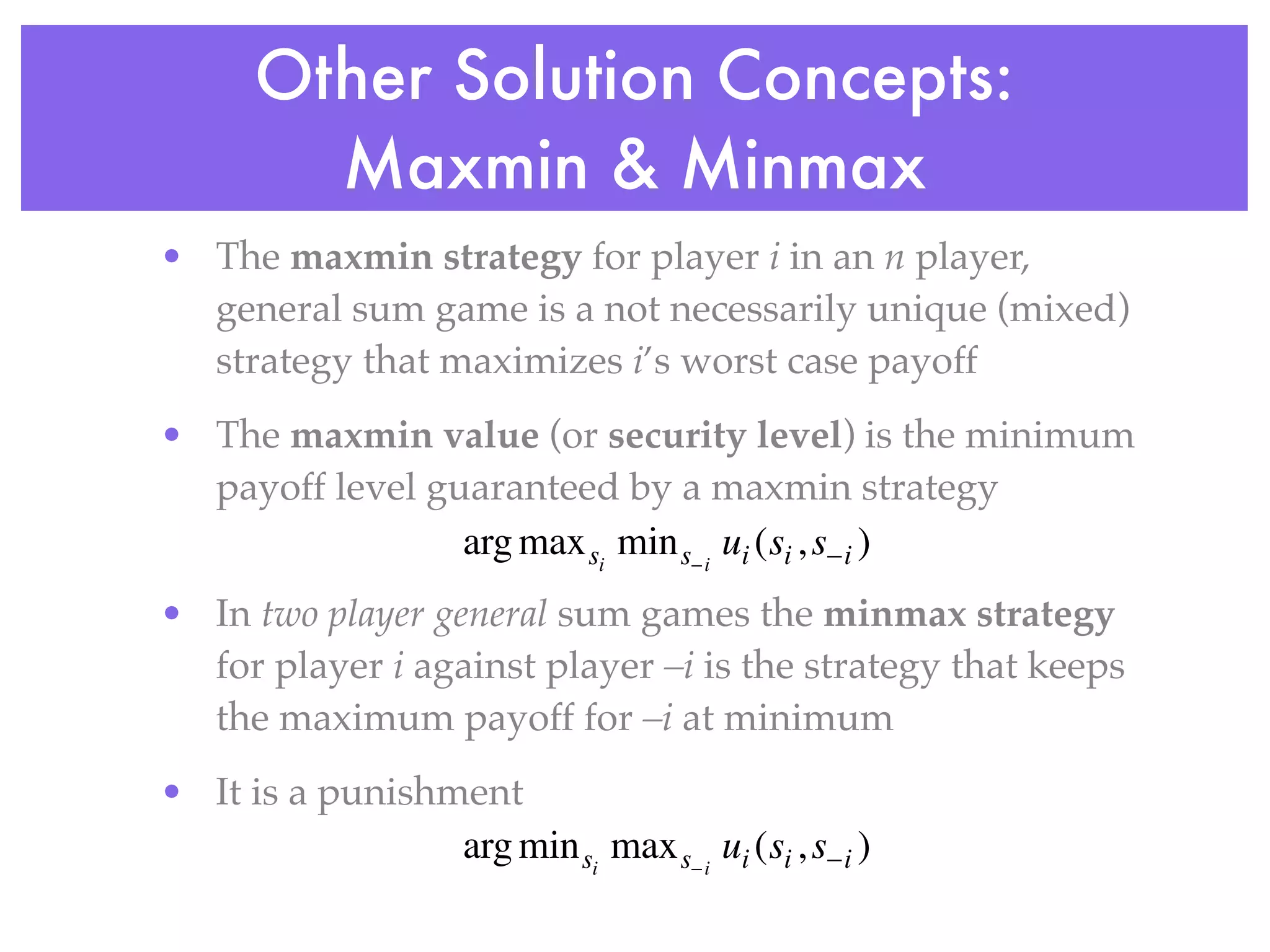 Other Solution Concepts:
        Maxmin & Minmax
• The maxmin strategy for player i in an n player,
  general sum game is a not necessarily unique (mixed)
  strategy that maximizes i’s worst case payoff
• The maxmin value (or security level) is the minimum
  payoff level guaranteed by a maxmin strategy
                 arg max si min s− i ui (si , s−i )
• In two player general sum games the minmax strategy
  for player i against player –i is the strategy that keeps
  the maximum payoff for –i at minimum
• It is a punishment
                 arg min si max s− i ui (si , s−i )
 