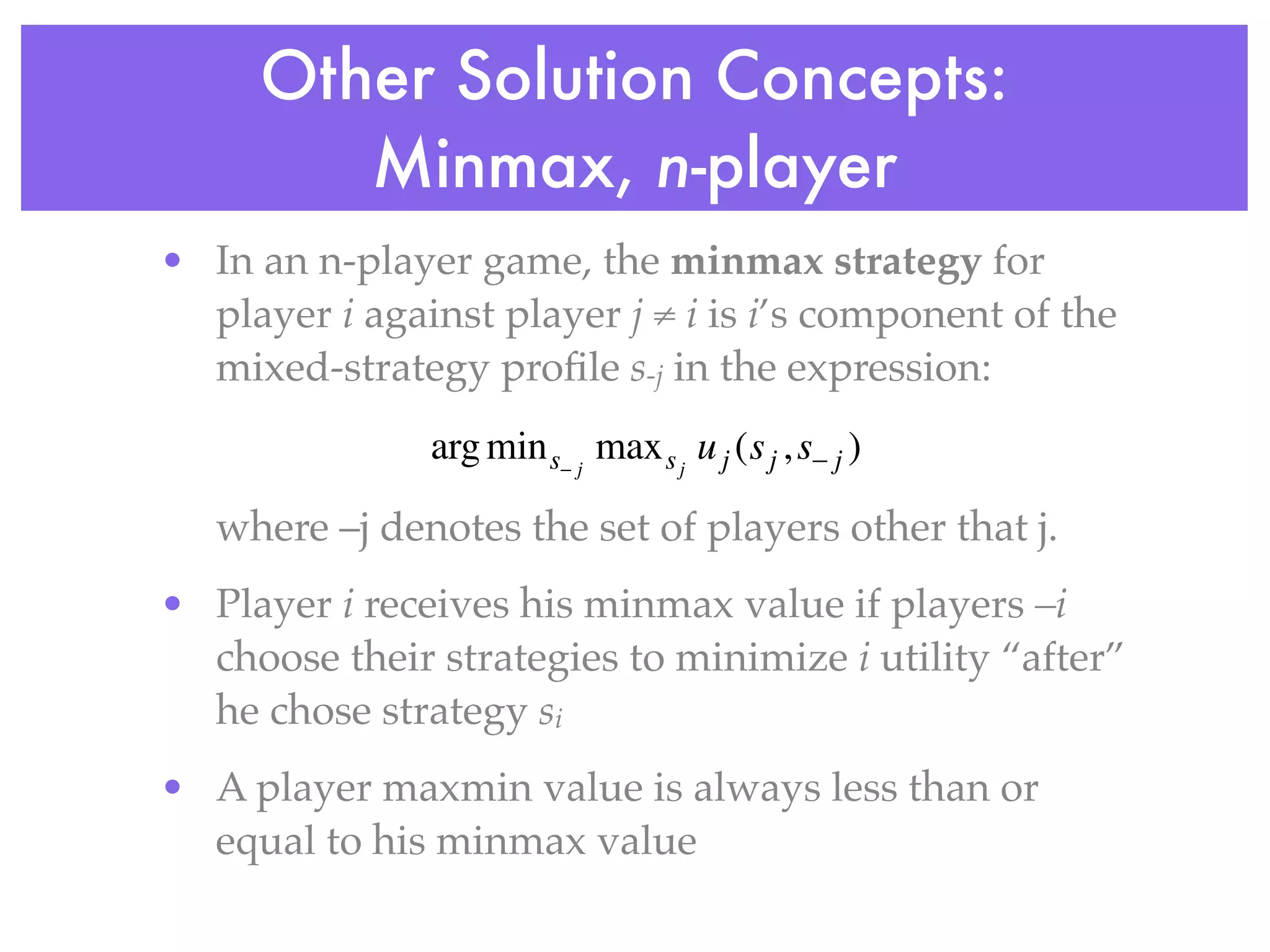 Other Solution Concepts:
        Minmax, n-player
• In an n-player game, the minmax strategy for
  player i against player j ≠ i is i’s component of the
  mixed-strategy proﬁle s-j in the expression:
               arg min s− j max s j u j (s j , s− j )

   where –j denotes the set of players other that j.
• Player i receives his minmax value if players –i
  choose their strategies to minimize i utility “after”
  he chose strategy si
• A player maxmin value is always less than or
  equal to his minmax value
 